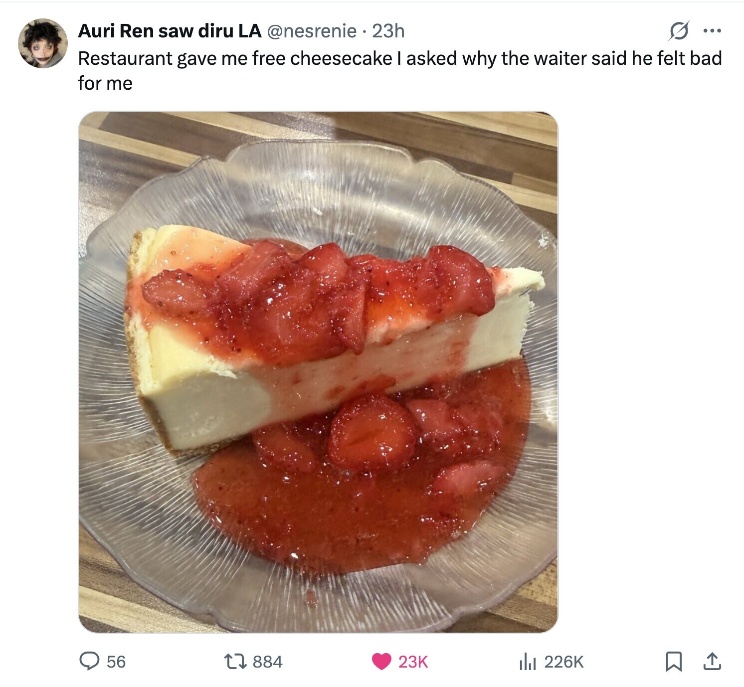 Auri Ren saw diru LA @nesrenie 23h O ... Restaurant gave me free cheesecake I asked why the waiter said he felt bad for me 56 884 23K del 226K