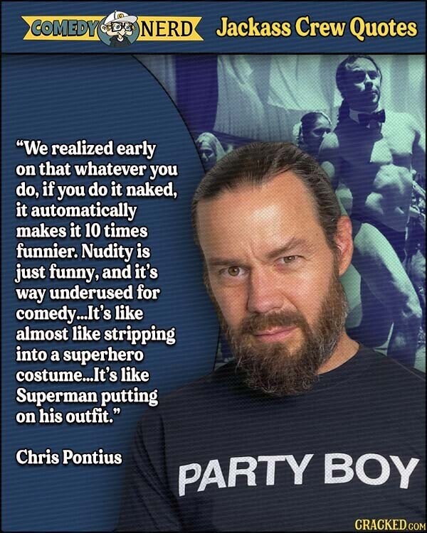 COMEDY NERD Jackass Crew Quotes We realized early on that whatever you do, if you do it naked, it automatically makes it 10 times funnier. Nudity is just funny, and it's way underused for comedy...It's like almost like stripping into a superhero costume...It's like Superman putting on his outfit. Chris Pontius PARTY BOY CRACKED.COM