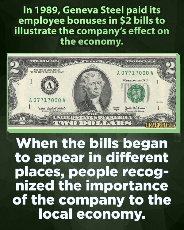 In 1989, Geneva Steel paid its employee bonuses in $2 bills to illustrate the company's effect on the economy. TWO DOLLARS TWO DOLLARS 2 THIS NOTE IS LEGAL TENDER FOR ALL DEBTS PUBLIC AND PRIVATE 2 A 07717000A 1 WASHINOTOX.D.C. 1 G BOS A THE OLIVE 00 KIT A07717000 A FEGa 1 Dave Enobede Sabal SERIES 2003 ] Date Secretary of Bie Smarty NEFFERSON THE UNTTEDSTATESOFAMERICA TWO DOLLARS TWOOAARS TWO DOLLARS CRACKED.COM When the bills began to appear in different places, people recog- nized the importance of the company to the local economy.