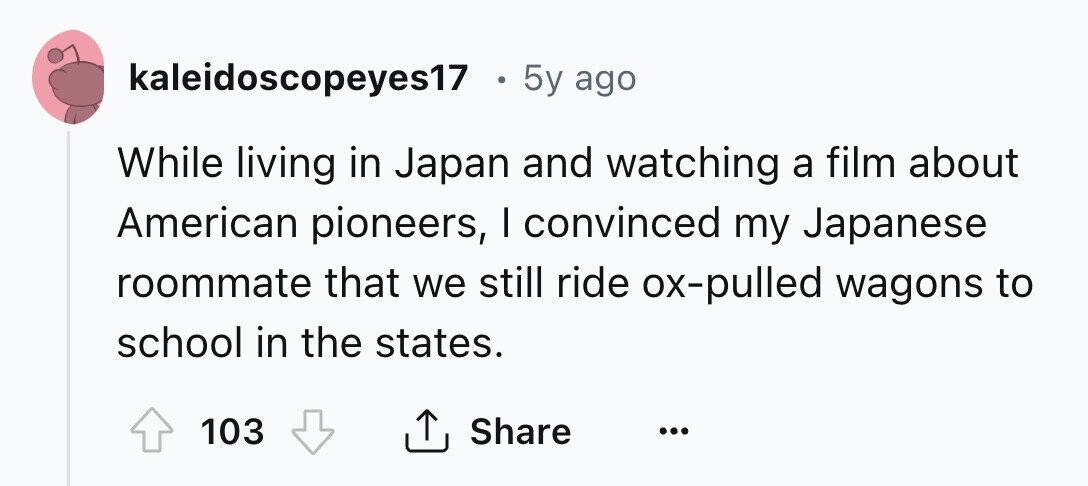 kaleidoscopeyes17 . 5y ago While living in Japan and watching a film about American pioneers, I convinced my Japanese roommate that we still ride ox-pulled wagons to school in the states. 103 Share ... 