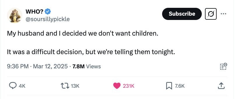 WHO? Subscribe ... @soursillypickle My husband and I decided we don't want children. It was a difficult decision, but we're telling them tonight. 9:36 PM Mar 12, 2025.7.8M Views 4K 13K 231K 7.6K 