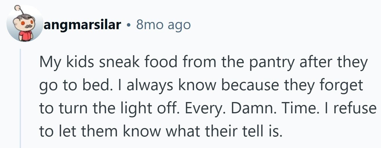 angmarsilar . 8mo ago My kids sneak food from the pantry after they go to bed. I always know because they forget to turn the light off. Every. Damn. Time. | refuse to let them know what their tell is.