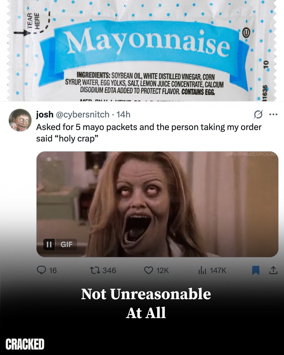 TEAR HERE Mayonnaise U 10 INGREDIENTS: SOYBEAN OIL, WHITE DISTILLED VINEGAR, CORN SYRUP, WATER, EGG YOLKS, SALT, LEMON JUICE CONCENTRATE, CALCIUM DISODIUM EDTA ADDED TO PROTECT FLAVOR. CONTAINS EGG. 1636 josh @cybersnitch 14h ... Asked for 5 mayo packets and the person taking my order said holy crap BEUROOM GIF 16 346 12K del 147K Not Unreasonable At All CRACKED