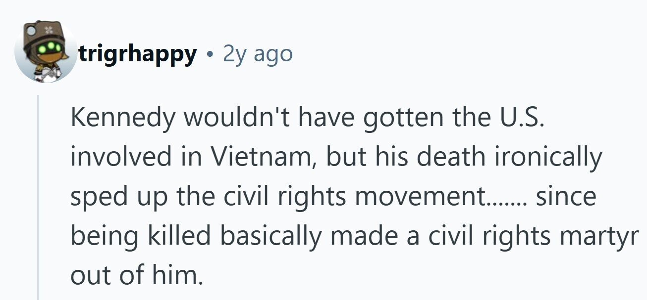 trigrhappy . 2y ago Kennedy wouldn't have gotten the U.S. involved in Vietnam, but his death ironically sped up the civil rights movement....... since being killed basically made a civil rights martyr out of him.
