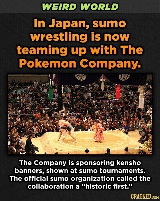 WEIRD WORLD In Japan, sumo wrestling is now teaming up with The Pokemon Company. The Company is sponsoring kensho banners, shown at sumo tournaments. The official sumo organization called the collaboration a historic first. CRACKED.COM