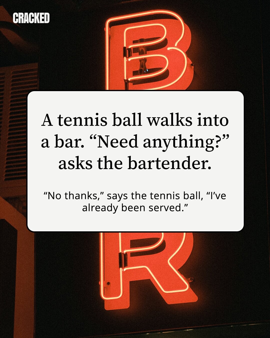 CRACKED A tennis ball walks into a bar. Need anything? asks the bartender. No thanks, says the tennis ball, I've already been served.
