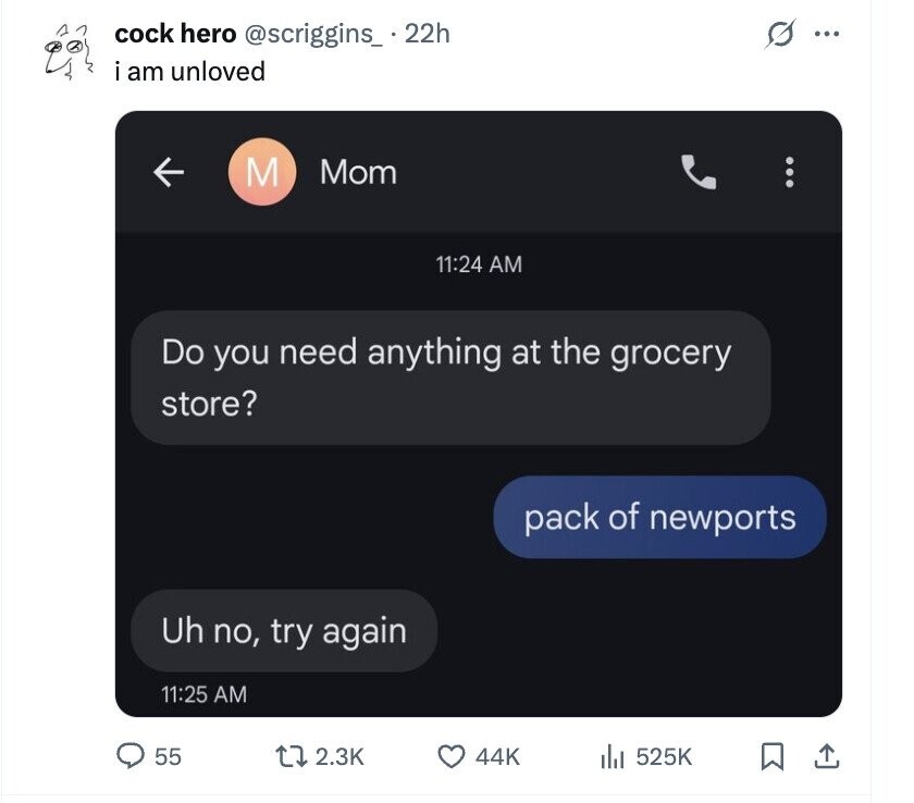 s cock hero @scriggins_ . 22h ... i am unloved M Mom 11:24 AM Do you need anything at the grocery store? pack of newports Uh no, try again 11:25 AM 55 2.3K 44K 525K