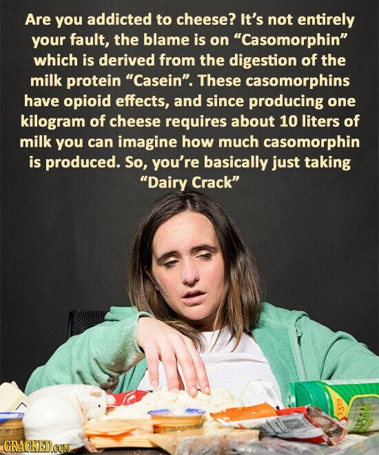 Are you addicted to cheese? It's not entirely your fault, the blame is on Casomorphin which is derived from the digestion of the milk protein Casein. These casomorphins have opioid effects, and since producing one kilogram of cheese requires about 10 liters of milk you can imagine how much casomorphin is produced. So, you're basically just taking Dairy Crack $399 arest MESANI GRAGKED.COM