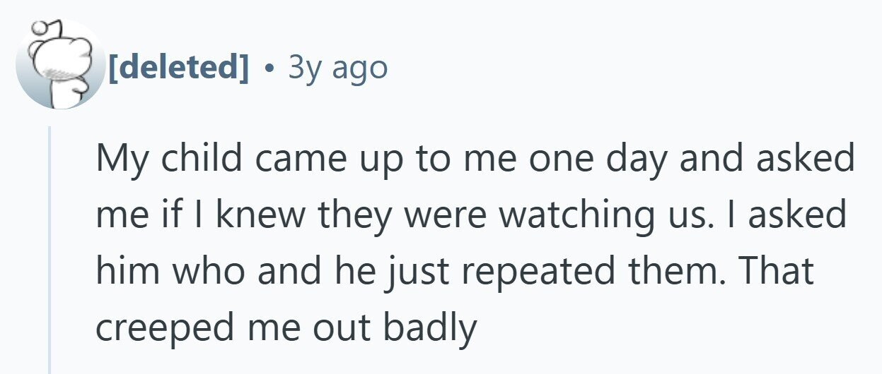  . Зу ago My child came up to me one day and asked me if I knew they were watching us. I asked him who and he just repeated them. That creeped me out badly 