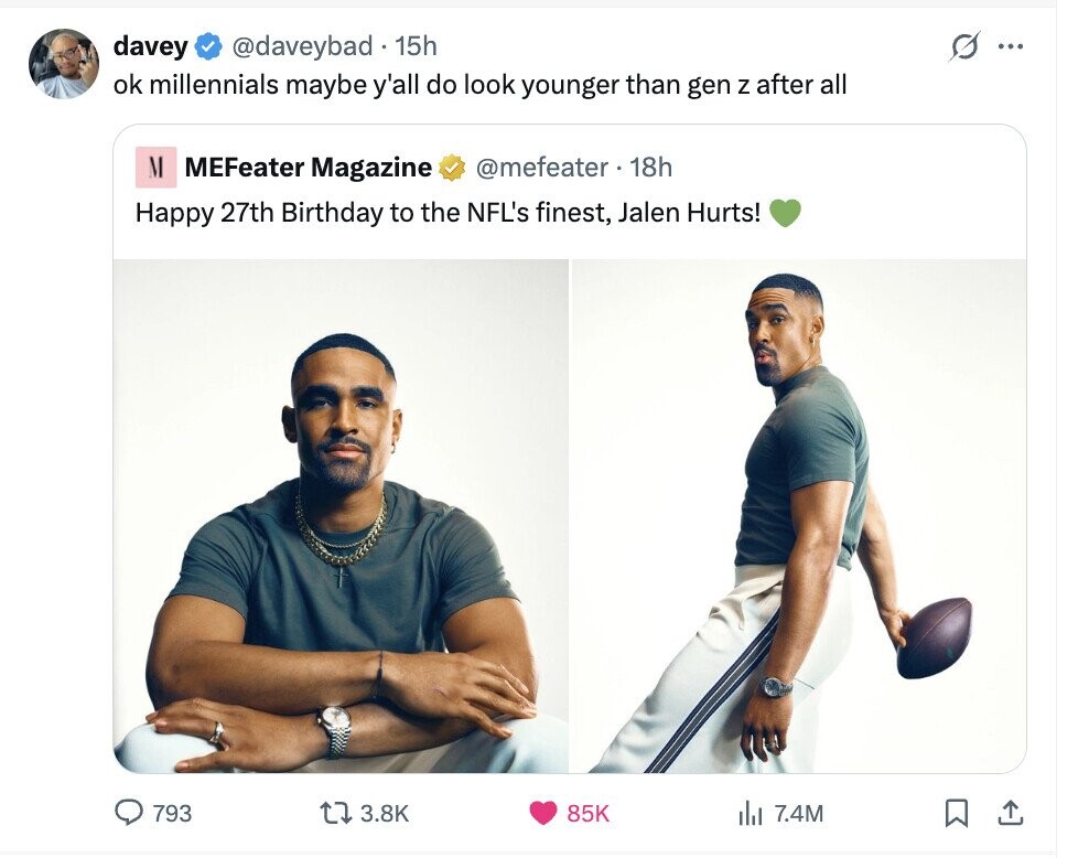 @daveybad 15h S davey ... ok millennials maybe y'all do look younger than gen Z after all M @mefeater 18h MEFeater Magazine Happy 27th Birthday to the NFL's finest, Jalen Hurts! 793 3.8K 85K del 7.4M