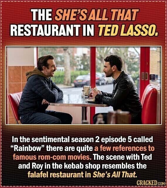 THE SHE'S ALL THAT RESTAURANT IN TED LASSO. In the sentimental season 2 episode 5 called Rainbow there are quite a few references to famous rom-com movies. The scene with Ted and Roy in the kebab shop resembles the falafel restaurant in She's All That. CRACKED.COM