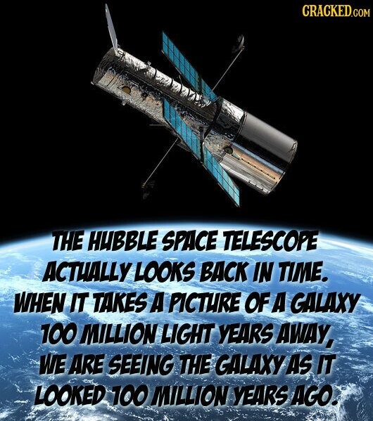 CRACKED.COM THE HUBBLE SPACE TELESCOPE ACTUALLY LOOKS BACK IN TIME. WHEN IT TAKES A PICTURE OF A GALAXY 100 MILLION LIGHT YEARS AWAY, WE ARE SEEING THE GALAXY AS IT LOOKED 100 MILLION YEARS AGO.