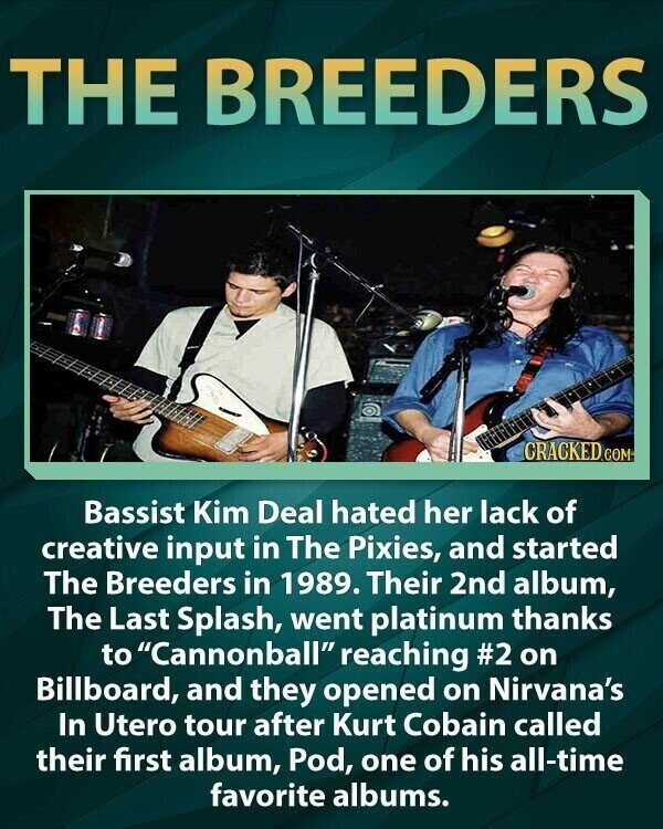 THE BREEDERS CRACKED.COM Bassist Kim Deal hated her lack of creative input in The Pixies, and started The Breeders in 1989. Their 2nd album, The Last Splash, went platinum thanks to Cannonball reaching #2 on Billboard, and they opened on Nirvana's In Utero tour after Kurt Cobain called their first album, Pod, one of his all-time favorite albums.