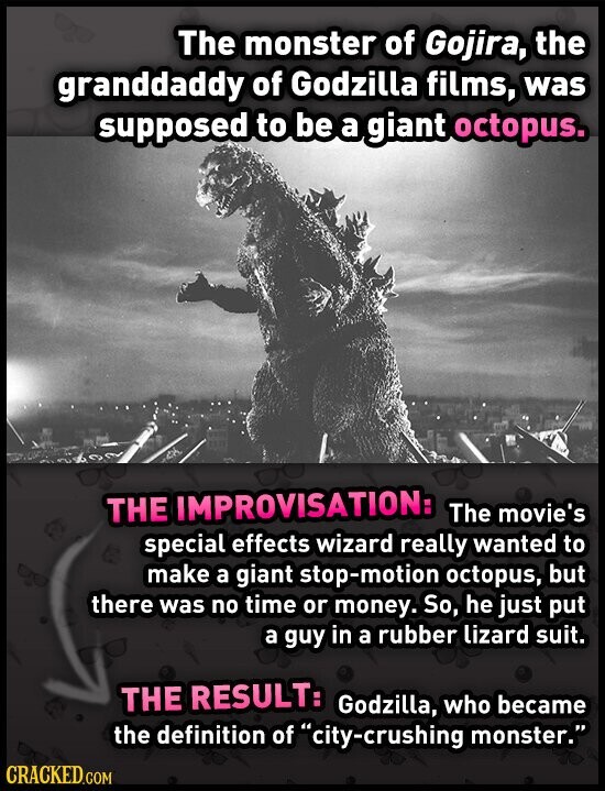 The monster of Gojira, the granddaddy of Godzilla films, was supposed to be a giant octopus. THE IMPROVISATION: The movie's special effects wizard really wanted to make a giant stop-motion octopus, but there was no time or money. So, he just put a guy in a rubber lizard suit. THE RESULT: Godzilla, who became the definition of city-crushing monster. CRACKED.COM