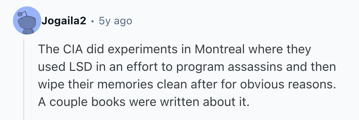 Jogaila2 . 5y ago The CIA did experiments in Montreal where they used LSD in an effort to program assassins and then wipe their memories clean after for obvious reasons. A couple books were written about it. 