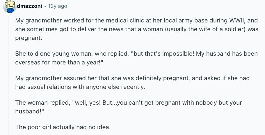 dmazzoni 12y ago My grandmother worked for the medical clinic at her local army base during WWII, and she sometimes got to deliver the news that a woman (usually the wife of a soldier) was pregnant. She told one young woman, who replied, but that's impossible! My husband has been overseas for more than a year! My grandmother assured her that she was definitely pregnant, and asked if she had had sexual relations with anyone else recently. The woman replied, well, yes! But...you can't get pregnant with nobody but your husband! The poor girl actually had no idea.