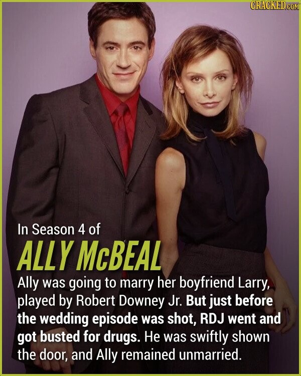 In Season 4 of ALLY McBEAL Ally was going to marry her boyfriend Larry, played by Robert Downey Jr. But just before the wedding episode was shot, RDJ went and got busted for drugs. Не was swiftly shown the door, and Ally remained unmarried.