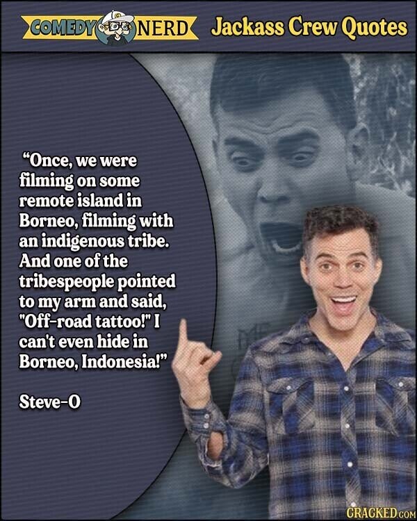 COMEDY NERD Jackass Crew Quotes Once, we were filming on some remote island in Borneo, filming with an indigenous tribe. And one of the tribespeople pointed to my arm and said, Off-road tattoo! I can't even hide in Borneo, Indonesia! Steve-0 CRACKED.COM