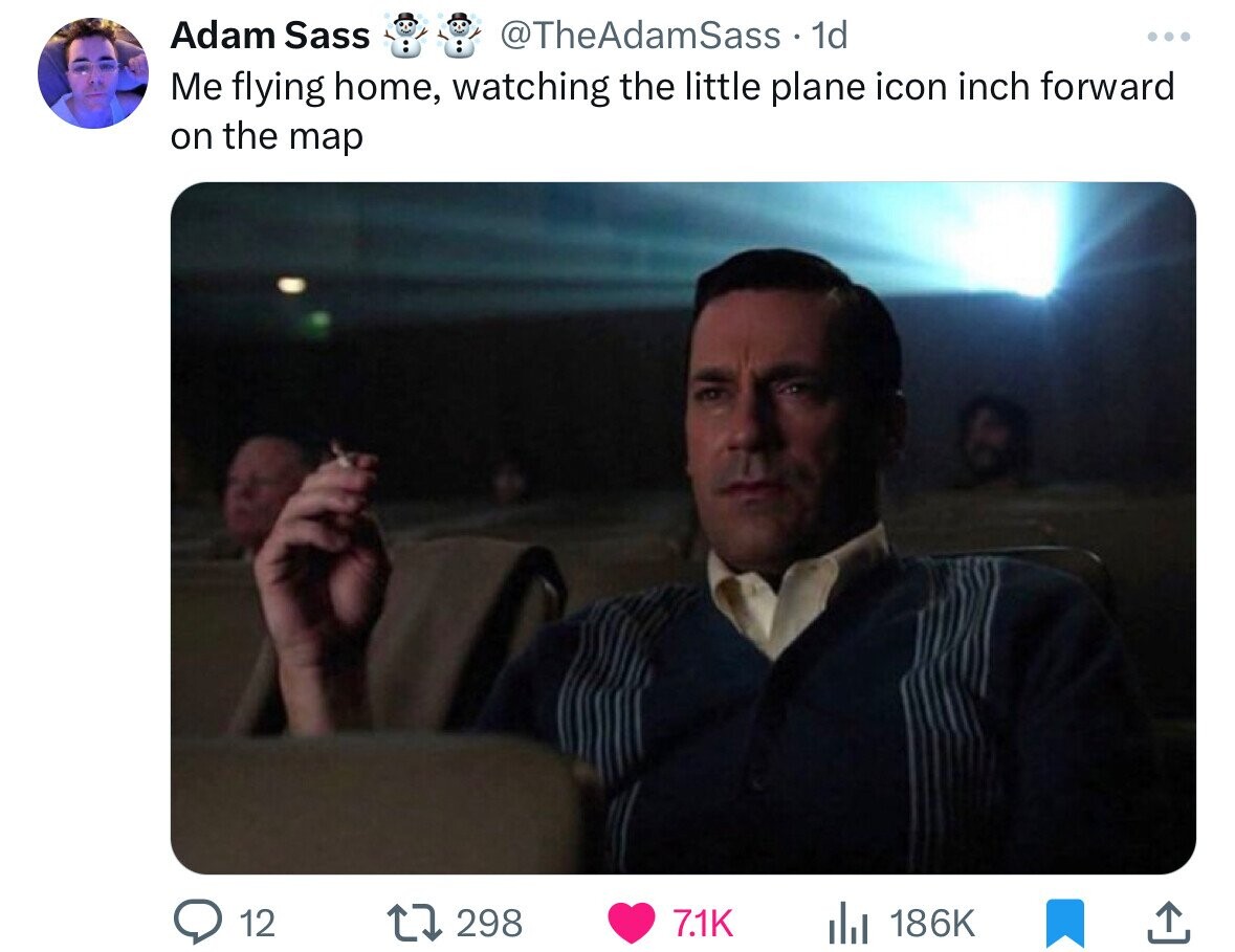Adam Sass @TheAdamSass 1d ... Me flying home, watching the little plane icon inch forward on the map 12 298 7.1K 186K