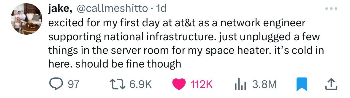 jake, @callmeshitto. 1d excited for my first day at at&t as a network engineer supporting national infrastructure. just unplugged a few things in the server room for my space heater. it's cold in here. should be fine though 97 6.9K 112K 3.8M