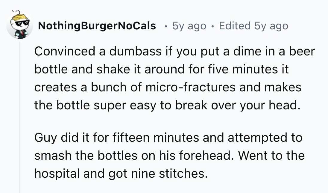 NothingBurgerNoCals 5y ago . Edited 5y ago Convinced a dumbass if you put a dime in a beer bottle and shake it around for five minutes it creates a bunch of micro-fractures and makes the bottle super easy to break over your head. Guy did it for fifteen minutes and attempted to smash the bottles on his forehead. Went to the hospital and got nine stitches. 