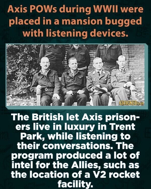 Axis POWs during WWII were placed in a mansion bugged with listening devices. CRACKED.COM The British let Axis prison- ers live in luxury in Trent Park, while listening to their conversations. The program produced a lot of intel for the Allies, such as the location of a V2 rocket facility.