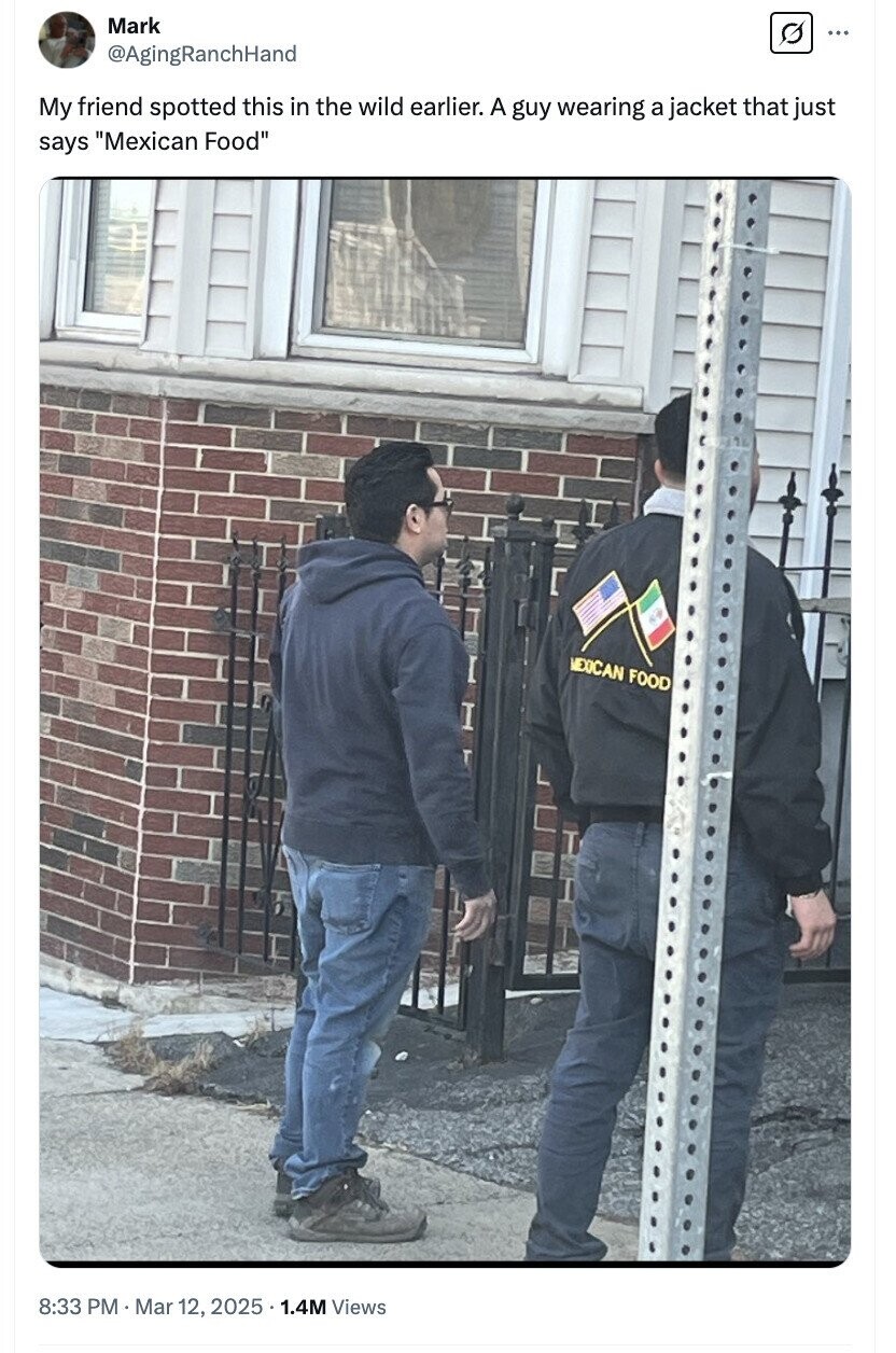 Mark ... @AgingRanchHand My friend spotted this in the wild earlier. A guy wearing a jacket that just says Mexican Food MEXICAN FOOD 8:33 PM Mar 12, 2025 5.1.4M Views 