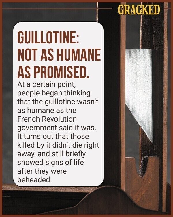CRACKED GUILLOTINE: NOT AS HUMANE AS PROMISED. At a certain point, people began thinking that the guillotine wasn't as humane as the French Revolution government said it was. It turns out that those killed by it didn't die right away, and still briefly showed signs of life after they were beheaded.