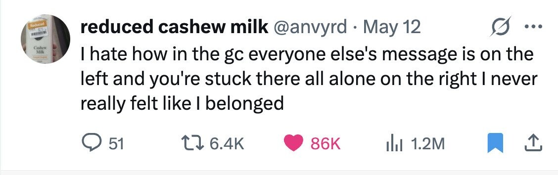 Reduced reduced cashew milk @anvyrd . May 12 ... Cashew Milk - - I hate how in the gc everyone else's message is on the left and you're stuck there all alone on the right I never really felt like I belonged 51 6.4K 86K 1.2M