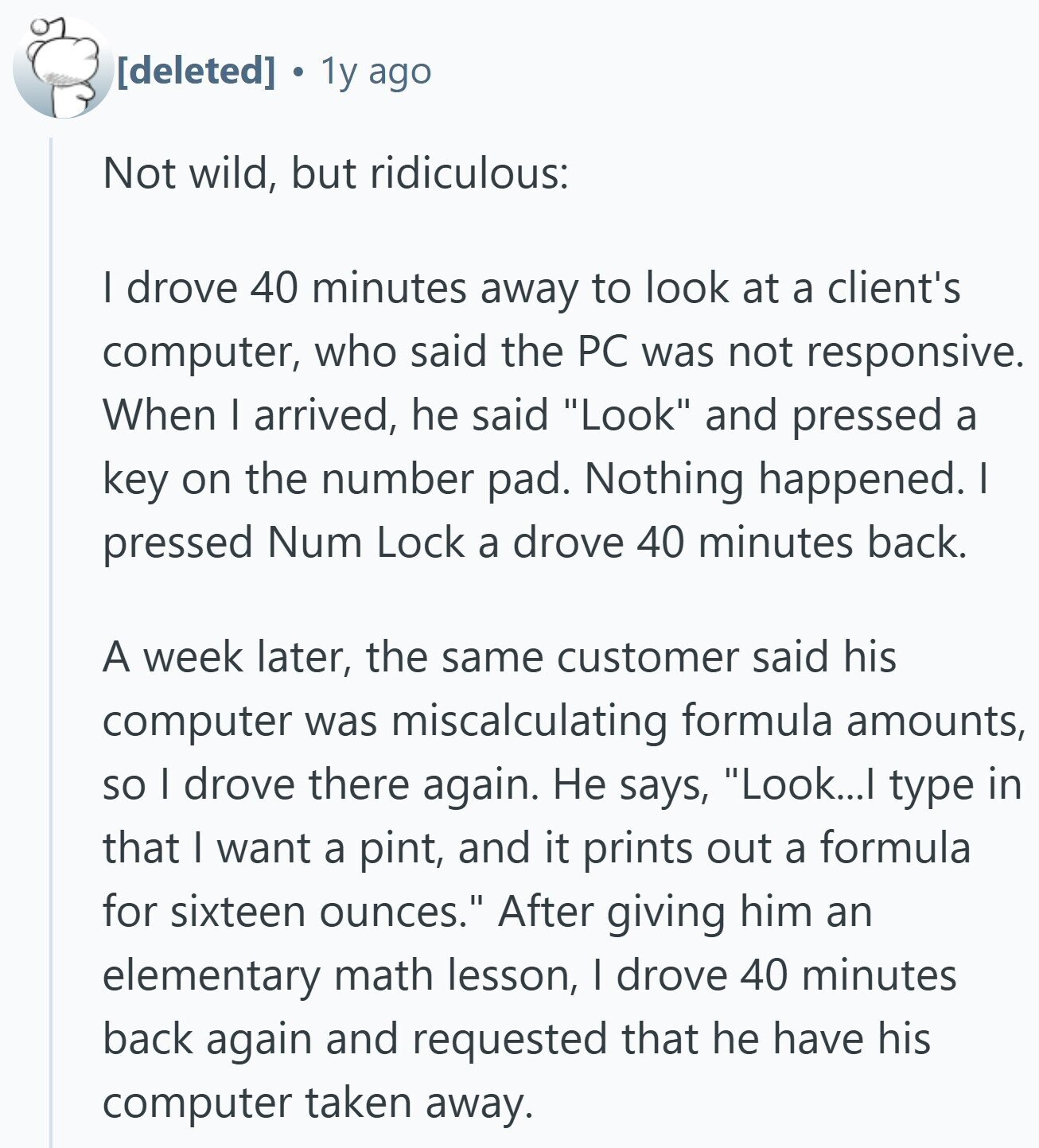 1y ago Not wild, but ridiculous: I drove 40 minutes away to look at a client's computer, who said the PC was not responsive. When I arrived, he said Look and pressed a key on the number pad. Nothing happened. I pressed Num Lock a drove 40 minutes back. A week later, the same customer said his computer was miscalculating formula amounts, so I drove there again. Не says, Look...I type in that I want a pint, and it prints out a formula for sixteen ounces. After giving him an elementary math lesson, I drove 40 minutes back again