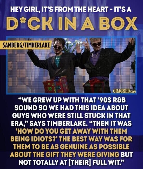 HEY GIRL, IT'S FROM THE HEART- IT'S A D*CKIN A BOX SAMBERG/TIMBERLAKE CRACKED.COM WE GREW UP WITH THAT '90S R&B SOUND so WE HAD THIS IDEA ABOUT GUYS WHO WERE STILL STUCK IN THAT ERA, SAYS TIMBERLAKE. THEN IT WAS 'HOW DO YOU GET AWAY WITH THEM BEING IDIOTS?' THE BEST WAY WAS FOR THEM TO BE AS GENUINE AS POSSIBLE ABOUT THE GIFT THEY WERE GIVING BUT NOT TOTALLY AT FULL WIT.