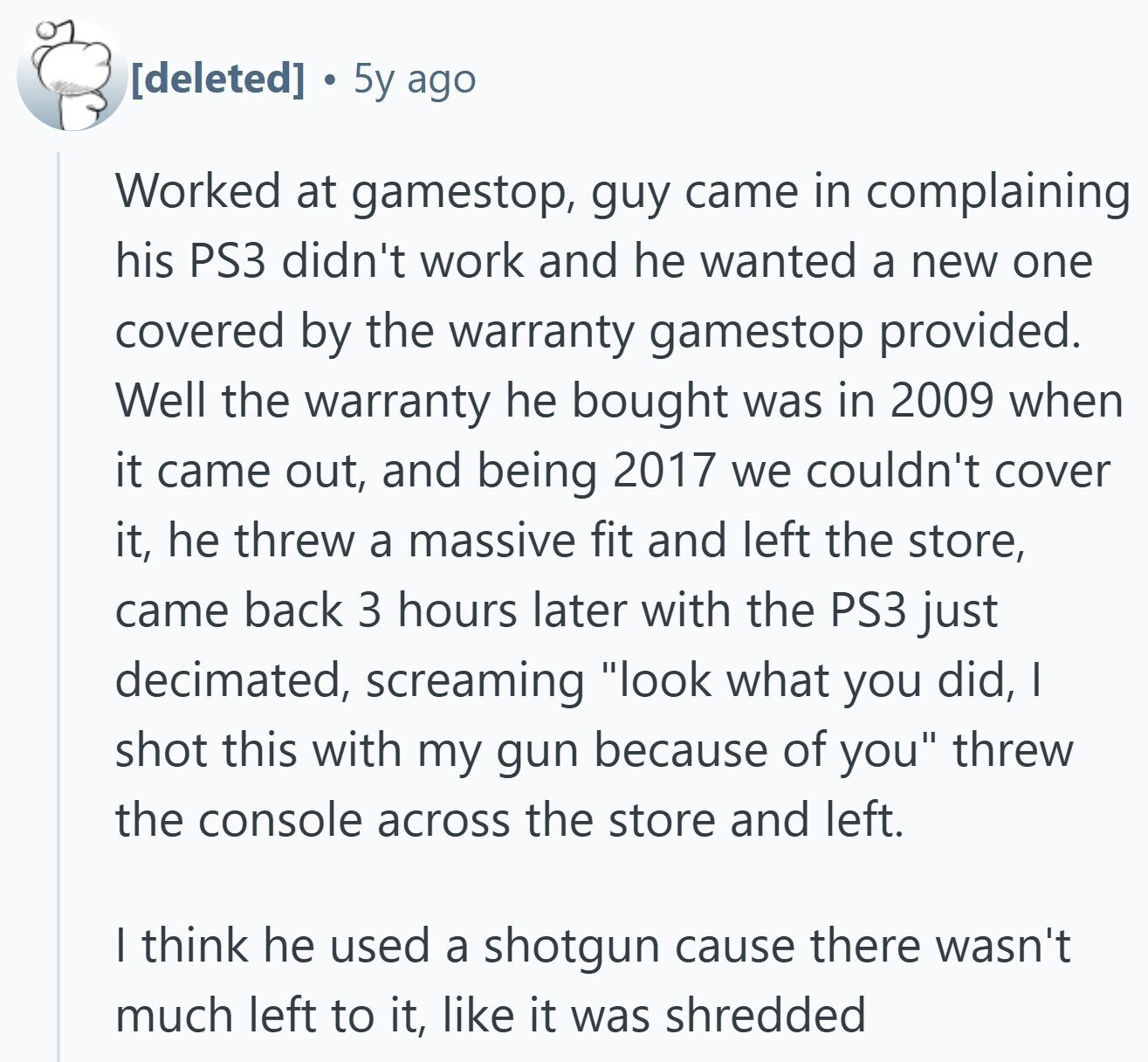 g 5y ago Worked at gamestop, guy came in complaining his PS3 didn't work and he wanted a new one covered by the warranty gamestop provided. Well the warranty he bought was in 2009 when it came out, and being 2017 we couldn't cover it, he threw a massive fit and left the store, came back 3 hours later with the PS3 just decimated, screaming look what you did, I shot this with my gun because of you threw the console across the store and left. I think he used a shotgun cause there wasn't much left to it,