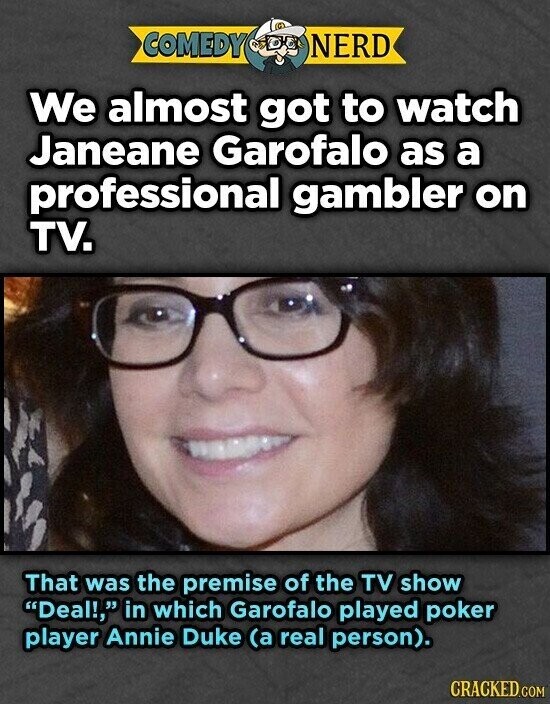 COMEDY NERD We almost got to watch Janeane Garofalo as a professional gambler on TV. That was the premise of the TV show Deal!, in which Garofalo played poker player Annie Duke (a real person). CRACKED.COM