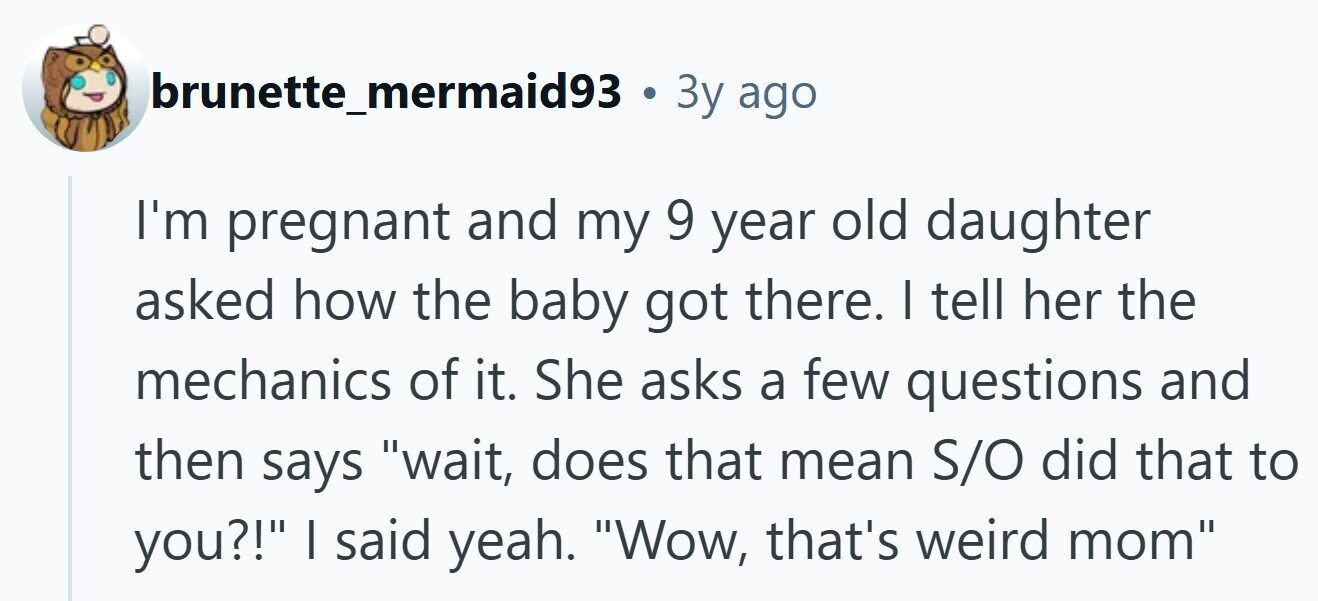 brunette_mermaid93 . Зу ago I'm pregnant and my 9 year old daughter asked how the baby got there. I tell her the mechanics of it. She asks a few questions and then says wait, does that mean S/O did that to you?! I said yeah. Wow, that's weird mom 