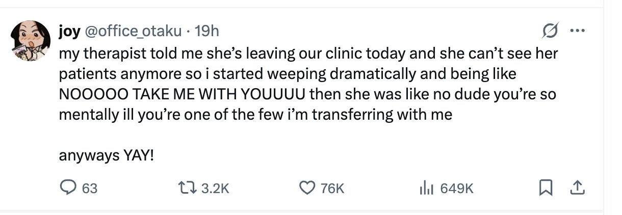 joy @office_otaku . 19h ... my therapist told me she's leaving our clinic today and she can't see her patients anymore so i started weeping dramatically and being like NOOOOO TAKE ME WITH YOUUUU then she was like no dude you're so mentally ill you're one of the few i'm transferring with me anyways YAY! 63 3.2K 76K 649K