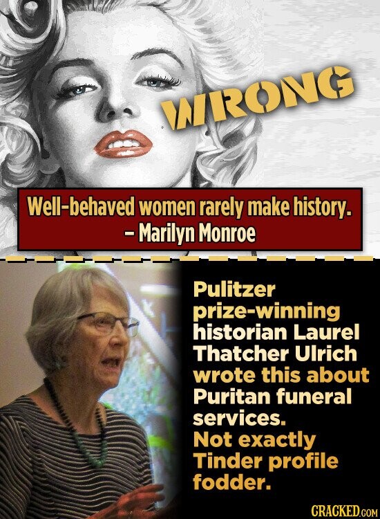 WRONG Well-behaved women rarely make history. - Marilyn Monroe Pulitzer prize-winning historian Laurel Thatcher Ulrich wrote this about Puritan funeral services. Not exactly Tinder profile fodder. CRACKED.COM