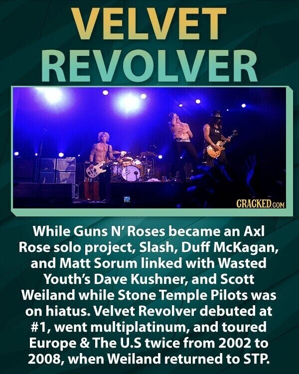 VELVET REVOLVER CRACKED.COM While Guns N' Roses became an Axl Rose solo project, Slash, Duff McKagan, and Matt Sorum linked with Wasted Youth's Dave Kushner, and Scott Weiland while Stone Temple Pilots was on hiatus. Velvet Revolver debuted at #1, went multiplatinum, and toured Europe & The U.S twice from 2002 to 2008, when Weiland returned to STP.
