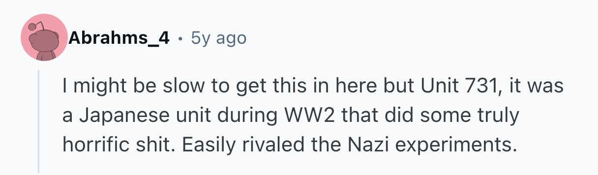 Abrahms_4 . 5y ago I might be slow to get this in here but Unit 731, it was a Japanese unit during WW2 that did some truly horrific shit. Easily rivaled the Nazi experiments. 