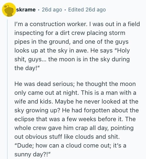 skrame 26d ago Edited 26d ago I'm a construction worker. I was out in a field inspecting for a dirt crew placing storm pipes in the ground, and one of the guys looks up at the sky in awe. Не says Holy shit, guys... the moon is in the sky during the day! Не was dead serious; he thought the moon only came out at night. This is a man with a wife and kids. Maybe he never looked at the sky growing up? Не had forgotten about the eclipse that was a few weeks before it. The whole crew
