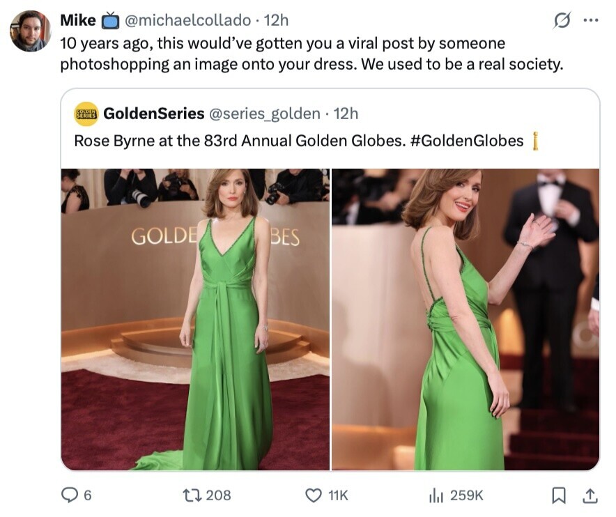 Mike @michaelcollado 12h ... 10 years ago, this would've gotten you a viral post by someone photoshopping an image onto your dress. We used to be a real society. COLDEN SERIES GoldenSeries @series_golden 12h Rose Byrne at the 83rd Annual Golden Globes. #GoldenGlobes GOLDE BES 6 208 11K 259K 