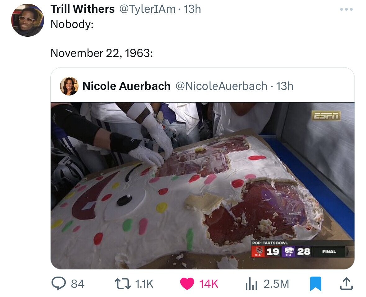 Trill Withers @TylerIAm.13h ... Nobody: November 22, 1963: Nicole Auerbach @NicoleAuerbach 13h ESPN POP-TARTS BOWL 19 28 FINAL 84 1.1K 14K 2.5M