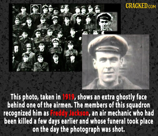 CRACKED.COM This photo, taken in 1919, shows an extra ghostly face behind one of the airmen. The members of this squadron recognized him as Freddy Jackson, an air mechanic who had been killed a few days earlier and whose funeral took place on the day the photograph was shot.