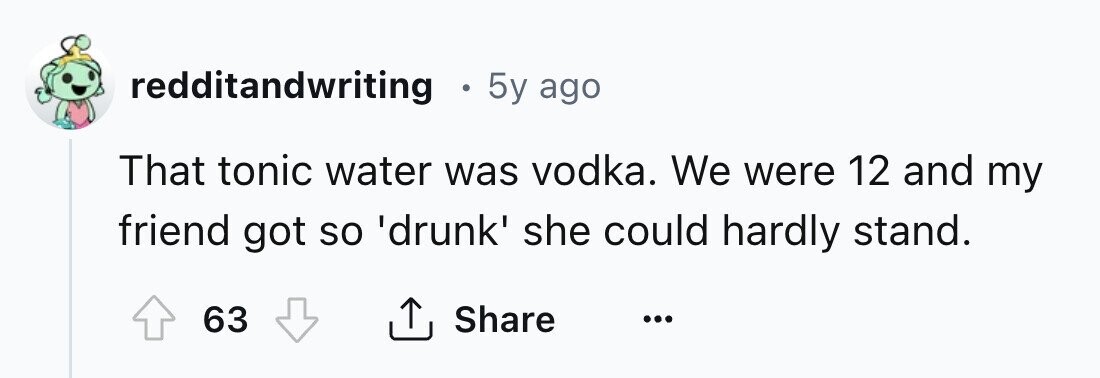redditandwriting e 5y ago That tonic water was vodka. We were 12 and my friend got so 'drunk' she could hardly stand. 63 Share ... 