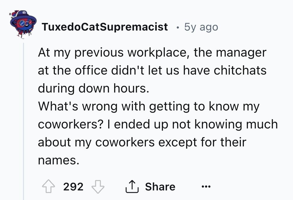 TuxedoCatSupremacist . 5y ago At my previous workplace, the manager at the office didn't let us have chitchats during down hours. What's wrong with getting to know my coworkers? I ended up not knowing much about my coworkers except for their names. Share 292 ... 