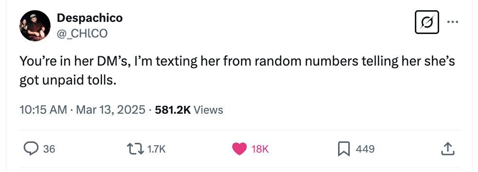 Despachico ... @_CHICO You're in her DM's, I'm texting her from random numbers telling her she's got unpaid tolls. 10:15 AM.Mar 13, 2025 581.2K Views 36 1.7K 18K 449 