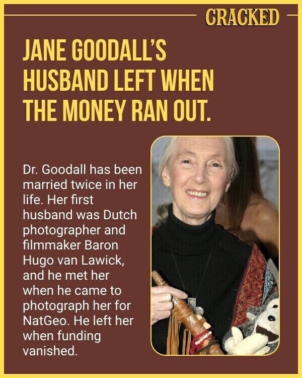 CRACKED JANE GOODALL'S HUSBAND LEFT WHEN THE MONEY RAN OUT. Dr. Goodall has been married twice in her life. Her first husband was Dutch photographer and filmmaker Baron Hugo van Lawick, and he met her when he came to photograph her for NatGeo. Не left her when funding vanished.