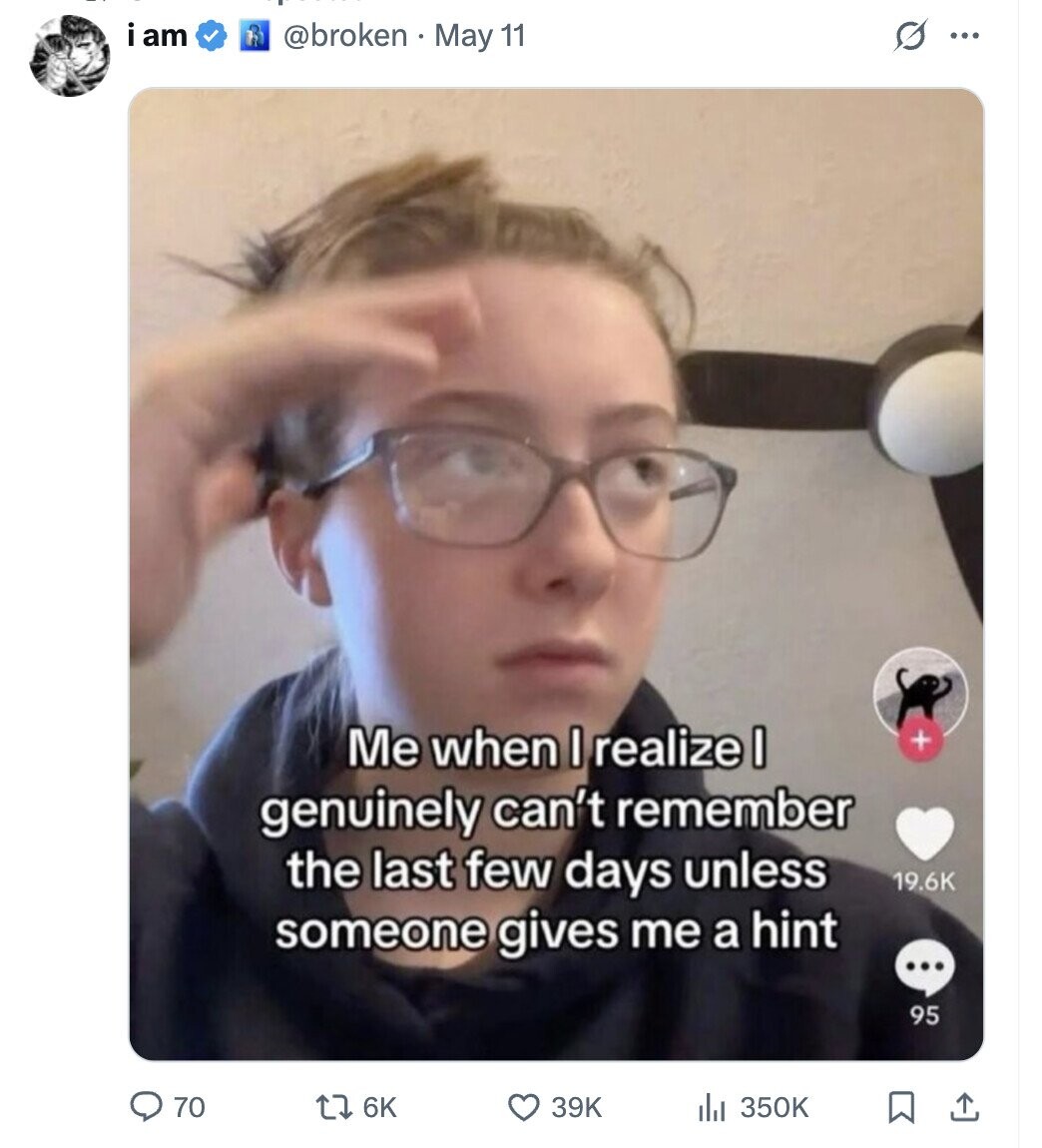 i am @broken May 11 S ... Me when I realize I + genuinely can't remember the last few days unless 19.6K someone gives me a hint ... 95 70 6K 39K 350K