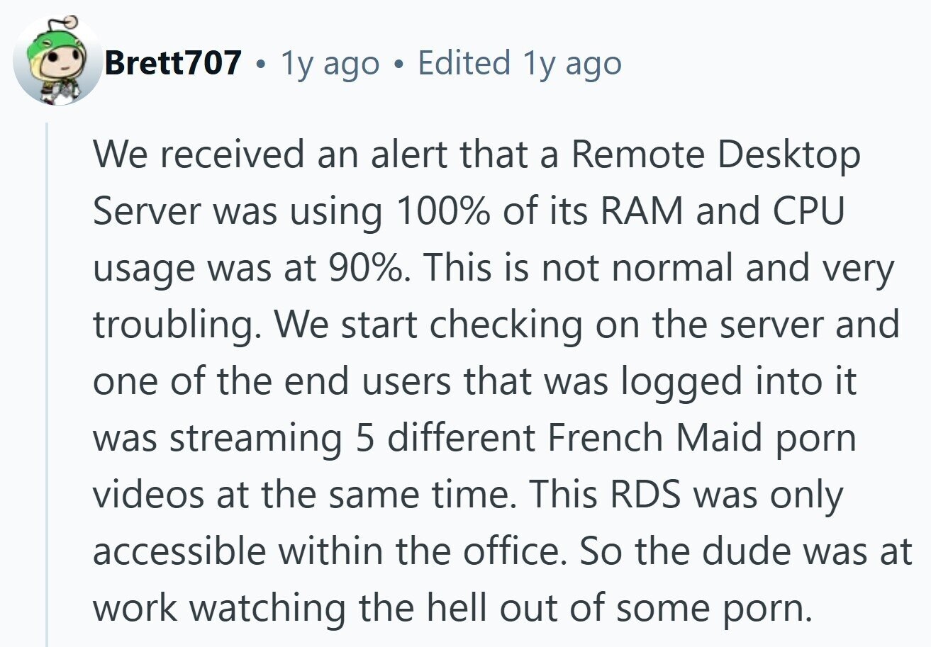 Brett707 1y ago Edited 1y ago We received an alert that a Remote Desktop Server was using 100% of its RAM and CPU usage was at 90%. This is not normal and very troubling. We start checking on the server and one of the end users that was logged into it was streaming 5 different French Maid porn videos at the same time. This RDS was only accessible within the office. So the dude was at work watching the hell out of some porn.