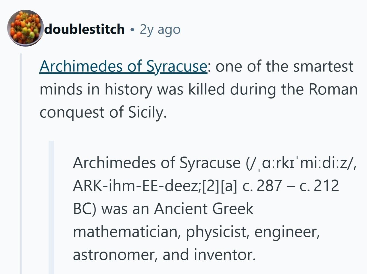 doublestitch 2y ago Archimedes of Syracuse: one of the smartest minds in history was killed during the Roman conquest of Sicily. Archimedes of Syracuse V,a:rkz'mi:di:z/, ARK-ihm-EE-deez/211a] C. 287 - C. 212 BC) was an Ancient Greek mathematician, physicist, engineer, astronomer, and inventor. 