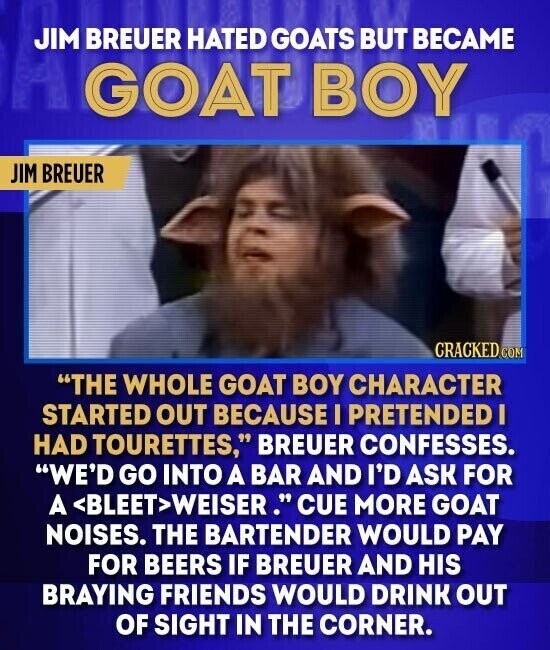 JIM BREUER HATED GOATS BUT BECAME GOAT BOY JIM BREUER CRACKED.COM THE WHOLE GOAT BOY CHARACTER STARTED OUT BECAUSE I PRETENDED I HAD TOURETTES, BREUER CONFESSES. WE'D GO INTO A BAR AND I'D ASK FOR A <BLEET>WEISER. CUE MORE GOAT NOISES. THE BARTENDER WOULD PAY FOR BEERS IF BREUER AND HIS BRAYING FRIENDS WOULD DRINK OUT OF SIGHT IN THE CORNER.